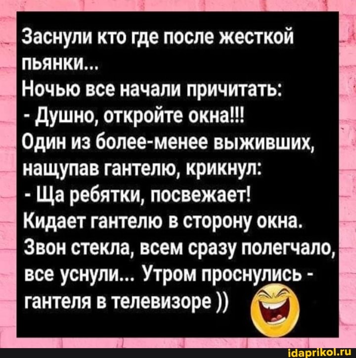 Заснули кто где после жесткой
ПЬЯНКИ...
Ночью все начали причитать:
- Душно, откройте окна!!!
Один из более-менее выживших, нащупав гантелю, крикнул:
- Ша ребятки, посвежает!
Кидает гантелю в сторону окна.
Звон стекла, всем сразу полегчало, все уснули... Утром проснулись - гантеля в телевизоре