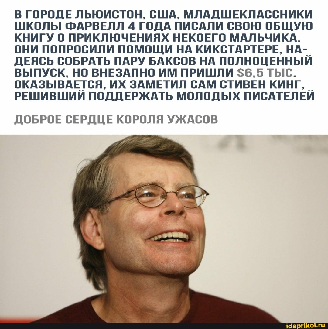 В ГОРОДЕ ЛЬЮИСТОН, США, МЛАДШЕКЛАССНИКИ ШКОЛЫ ФАРВЕЛЛ 4 ГОДА ПИСАЛИ СВОЮ ОБЩУЮ КНИГУ О ПРИКЛЮЧЕНИЯХ НЕКОЕГО МАЛЬЧИКА.
ОНИ ПОПРОСИЛИ ПОМОЩИ НА КИКСТАРТЕРЕ, НА-_
ДЕЯСЬ СОБРАТЬ ПАРУ БАКСОВ НА ПОЛНОЦЕННЫЙ ВЫПУСК, НО ВНЕЗАПНО ИМ ПРИШЛИ $6,5 ТЫС.
ОКАЗЫВАЕТСЯ, ИХ ЗАМЕТИЛ САМ СТИВЕН КИНГ. _
РЕШИВШИЙ ПОДДЕРЖАТЬ МОЛОДЫХ ПИСАТЕЛЕЙ
ДОБРОЕ СЕРДЦЕ КОРОЛЯ УЖАСОВ