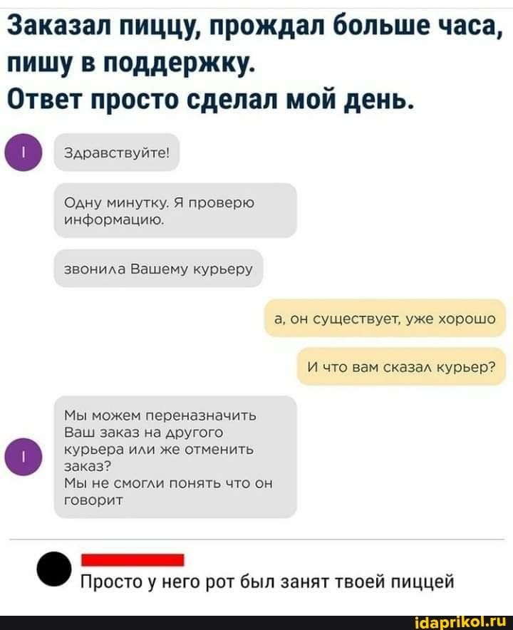 Заказал пиццу, прождал больше часа, пишу в поддержку.
Ответ просто сделал мой день.
Здравствуйте!
Одну минутку. Я проверю информацию.
звонила Вашему курьеру а, он существует, уже хорошо
И что вам сказал курьер?
Мы можем переназначить
Ваш заказ на другого
курьера или же отменить заказ?
Мы не смогли понять что он говорит
Просто у него рот был занят твоей пиццей