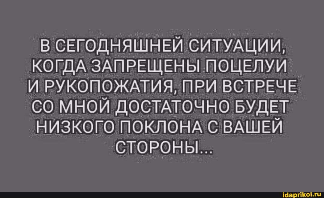 В СЕГОДНЯШНЕЙ СИТУАЦИИ,
КОГДА ЗАПРЕЩЕНЫ ПОЦЕЛУИ И РУКОПОЖАТИЯ, ПРИ ВСТРЕЧЕ СО МНОЙ ДОСТАТОЧНО БУДЕТ
НИЗКОГО ПОКЛОНА С ВАШЕЙ
СТОРОНЫ...