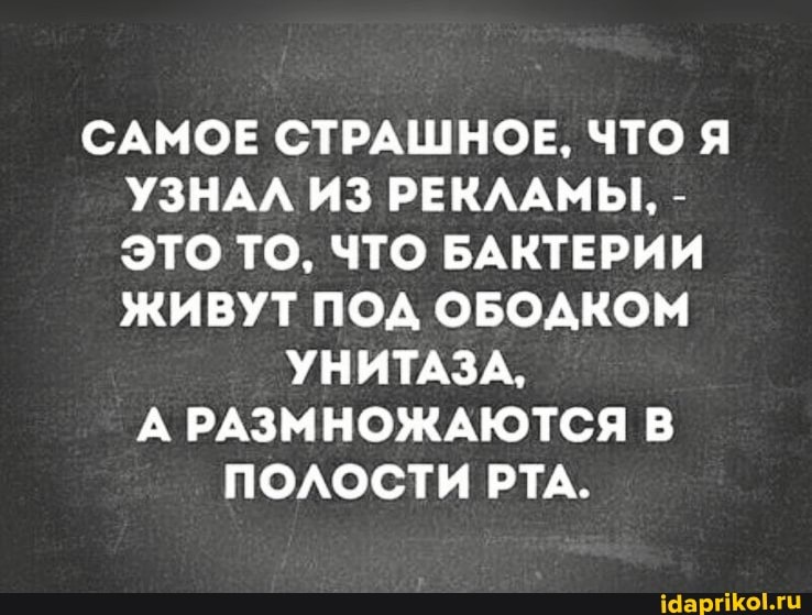 САМОЕ СТРАШНОЕ, ЧТО Я УЗНАЛ ИЗ РЕКЛАМЫ, -
ЭТО ТО, ЧТО БАКТЕРИИ ЖИВУТ ПОД ОБОДКОМ
УНИТАЗА,
А РАЗМНОЖАЮТСЯ В ПОЛОСТИ РТА.