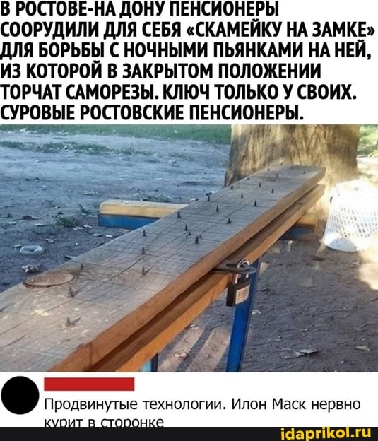 В РОСТОВЕ-НА ДОНУ ПЕНСИОНЕРЫ СООРУДИЛИ ДЛЯ СЕБЯ "СКАМЕЙКУ НА ЗАМКЕ"
ДЛЯ БОРЬБЫ С НОЧНЫМИ ПЬЯНКАМИ НА НЕЙ,
ИЗ КОТОРОЙ В ЗАКРЫТОМ ПОЛОЖЕНИИ
РОВЫЕ РОСТОВСКИЕ ПЕНСИОНЕРЫ.
Продвинутые технологии. Илон Маск нервно