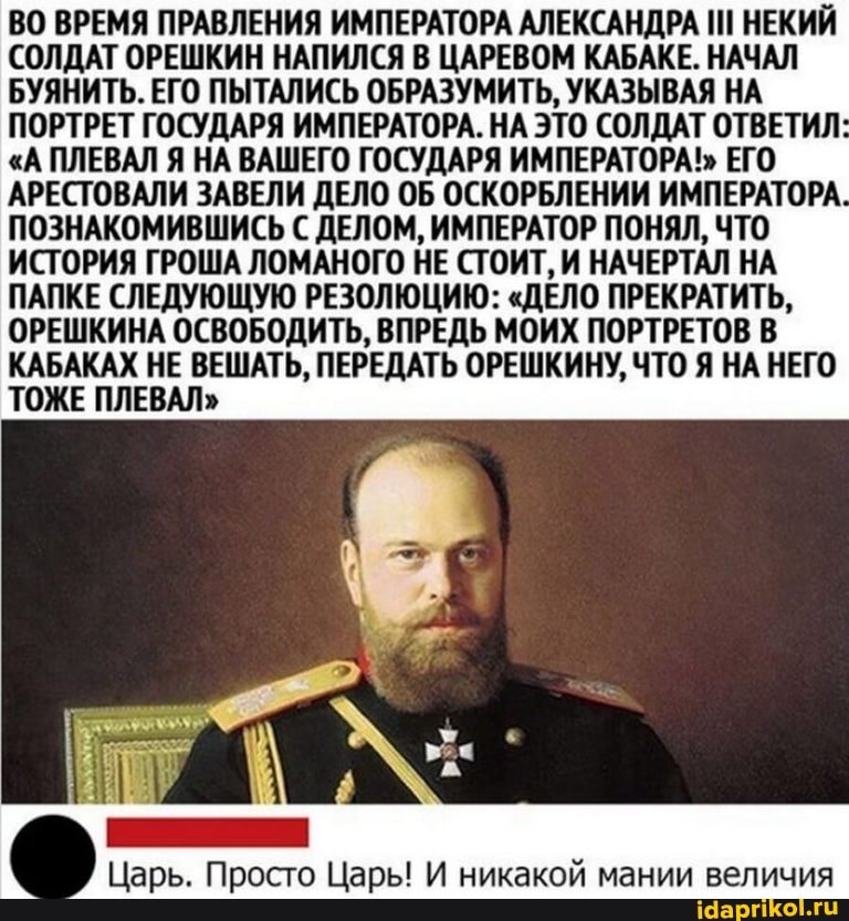ВО ВРЕМЯ ПРАВЛЕНИЯ ИМПЕРАТОРА АЛЕКСАНДРА НЕКИЙ СОЛДАТ ОРЕШКИН НАПИЛСЯ В ЦАРЕВОМ КАБАКЕ. НАЧАЛ БУЯНИТЬ. ЕГО ПЫТАЛИСЬ ОБРАЗУМИТЬ, УКАЗЫВАЯ НА ПОРТРЕТ ГОСУДАРЯ ИМПЕРАТОРА. НА ЭТО СОЛДАТ ОТВЕТИЛ
"А ПЛЕВАЛ Я НА ВАШЕГО ГОСУДАРЯ ИМПЕРАТОРА!" ЕГО АРЕСТОВАЛИ ЗАВЕЛИ ДЕЛО ОБ ОСКОРБЛЕНИИ ИМПЕРАТОРА.
ПОЗНАКОМИВШИСЬ ДЕЛОМ, ИМПЕРАТОР ПОНЯЛ, ЧТО ИСТОРИЯ ГРОША ЛОМАНОГО НЕ СТОИТ, И НАЧЕРТАЛ НА ПАПКЕ СЛЕДУЮЩУЮ РЕЗОЛЮЦИЮ: "ДЕЛО ПРЕКРАТИТЬ,
ОРЕШКИНА ОСВОБОДИТЬ, ВПРЕДЬ МОИХ ПОРТРЕТОВ В КАБАКАХ НЕ ВЕШАТЬ, ПЕРЕДАТЬ ОРЕШКИНУ, ЧТО Я НА НЕГО ТОЖЕ ПЛЕВАЛ"
Царь. Просто Царь! И никакой мании величия