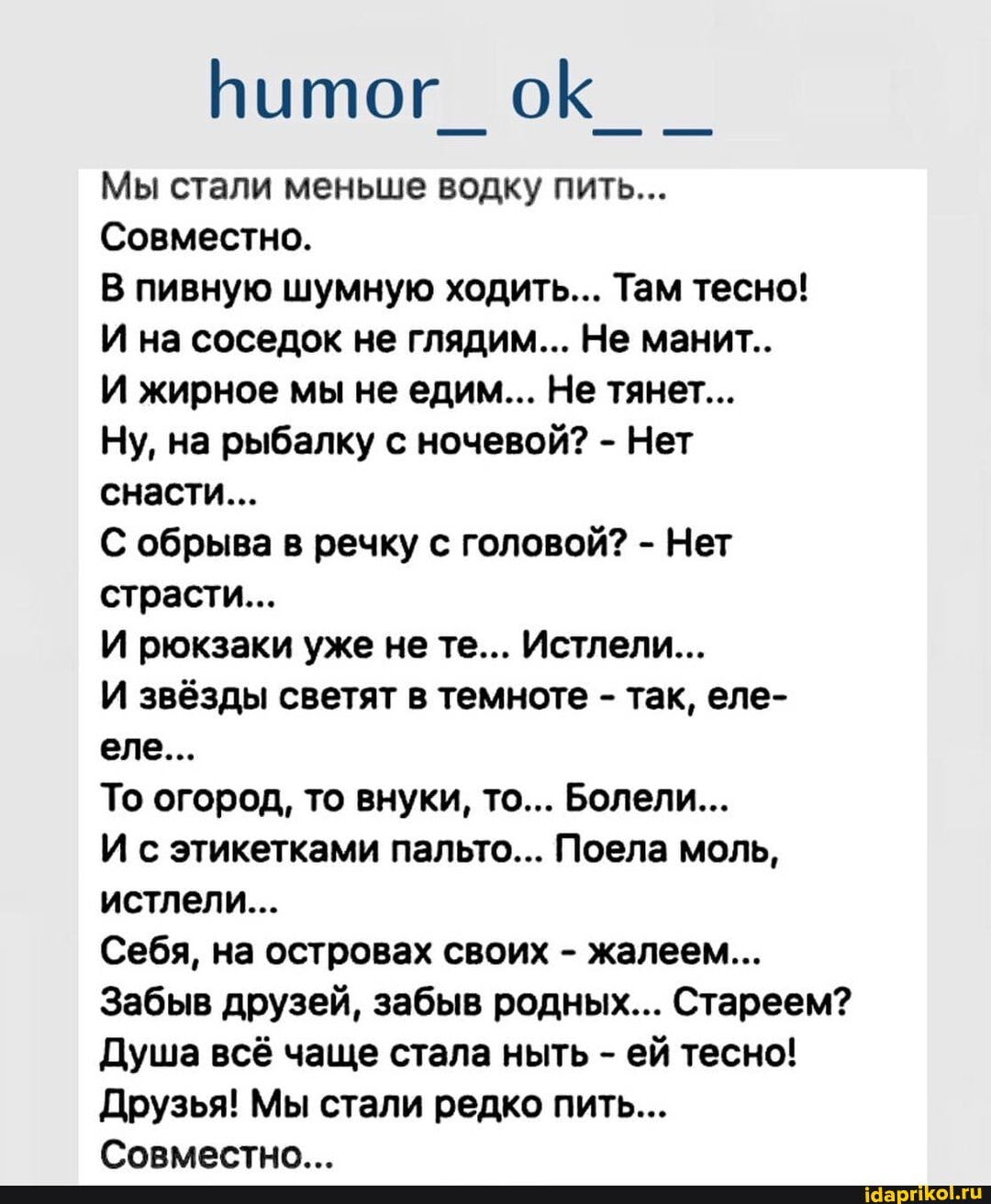 Мы стали меньше водку пить...
Совместно.
В пивную шумную ходить... Там тесно!
И на соседок не глядим... Не манит..
И жирное мы не едим... Не тянет...
Ну, на рыбалку с ночевой? - Нет снасти...
С обрыва в речку с головой? - Нет страсти...
И рюкзаки уже не те... Истлели...
И звёзды светят в темноте - так, еле- еле...
То огород, то внуки, то... Болели...
И с этикетками пальто... Поела моль, истлели...
Себя, на островах своих - жалеем...
Забыв друзей, забыв родных... Стареем?
Душа всё чаще стала ныть - ей тесно!
Друзья! Мы стали редко пить...
Совместно _