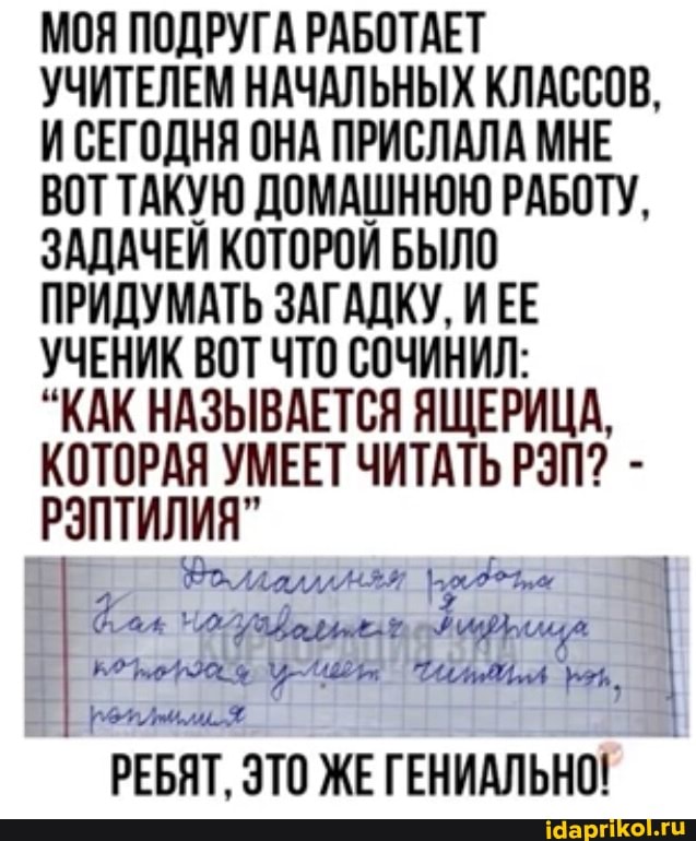 МОЯ ПОДРУГА РАБОТАЕТ УЧИТЕЛЕМ НАЧАЛЬНЫХ КЛАССОВ,
И СЕГОДНЯ ОНА ПРИСЛАЛА МНЕ ВОТ ТАКУЮ ДОМАШНЮЮ РАБОТУ,
ЗАДАЧЕЙ КОТОРОЙ БЫЛО ПРИДУМАТЬ ЗАГАДКУ, ИЕЕ УЧЕНИК ВОТ ЧТО СОЧИНИЛ:
"КАК НАЗЫВАЕТСЯ ЯЩЕРИЦА,
КОТОРАЯ УМЕЕТ ЧИТАТЬ РЭП? -
РЭПТИЛИЯ"
аж I
РЕБЯТ, ЭТО ЖЕ ГЕНИАЛЬНО!
