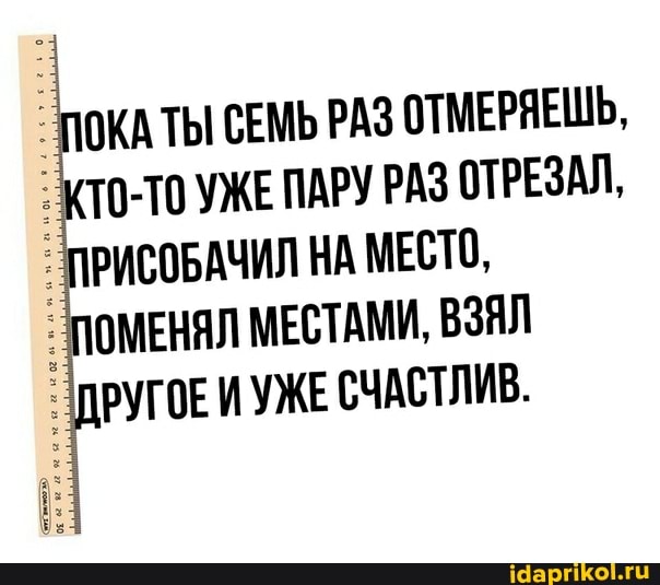 ПОКАТЫ СЕМЬ РАЗ ОТМЕРЯЕШЬ,
КТО-ТОУЖЕ ПАРУ РАЗ ОТРЕЗАЛ,
ПРИСОБАЧИЛ НА МЕСТО,
ПОМЕНЯЛ МЕСТАМИ, ВЗЯЛ
ДРУГОЕ И УЖЕ СЧАСТЛИВ.