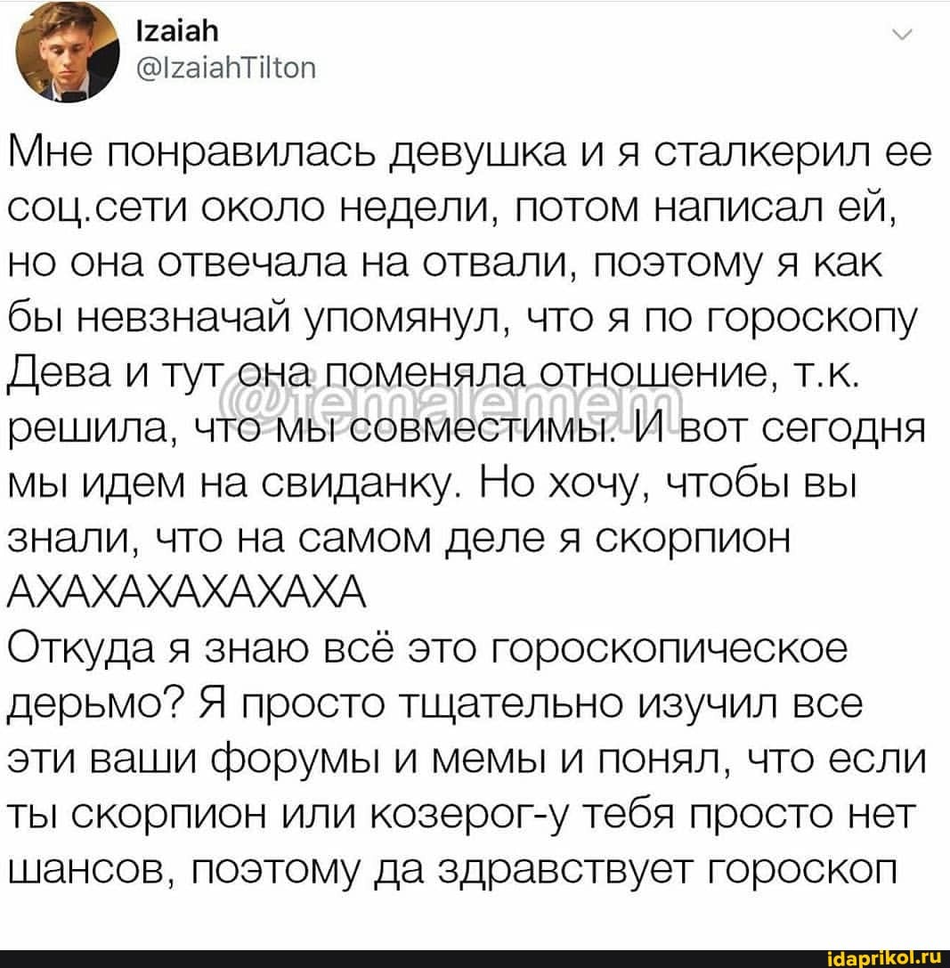 Мне понравилась девушка и я сталкерил ее соц.сети около недели, потом написал ей, но она отвечала на отвали, поэтому я как бы невзначай упомянул, что я по гороскопу
Дева и тут она поменяла отношение, т.к.
решила, что мы совместимы. И вот сегодня мы идем на свиданку. Но хочу, чтобы вы знали, что на самом деле я скорпион
АХАХАХАХАХАХА
Откуда я знаю всё это гороскопическое дерьмо? Я просто тщательно изучил все эти ваши форумы и мемы и понял, что если ты скорпион или козерог-у тебя просто нет шансов, поэтому да здравствует гороскоп
