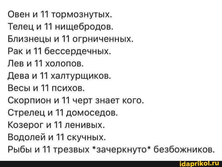 Овен и 11 тормознутых.
Телец и 11 нищебродов.
Близнецы и 11 огрниченных.
Рак и 11 бессердечных.
Лев и 11 холопов.
Дева и 11 халтурщиков.
Весы и 11 психов.
Скорпион и 11 черт знает кого.
Стрелец и 11 домоседов.
Козерог и 11 ленивых.
Водолей и 11 скучных.
Рыбы и 11 трезвых *зачеркнуто* безбожников.