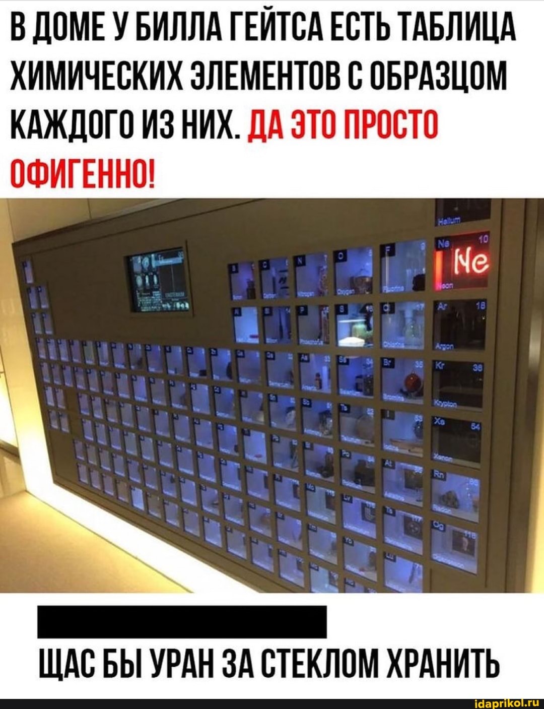 В ДОМЕ У БИЛЛА ГЕЙТСА ЕСТЬ ТАБЛИЦА ХИМИЧЕСКИХ ЭЛЕМЕНТОВ С ОБРАЗЦОМ КАЖДОГО ИЗ НИХ. ДА ЭТО ПРОСТО
ОФИГЕННО!
ЩАС БЫ УРАН ЗА СТЕКЛОМ ХРАНИТЬ