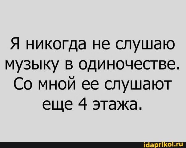 Я никогда не слушаю музыку в одиночестве.
Со мной ее слушают еще 4} этажа.