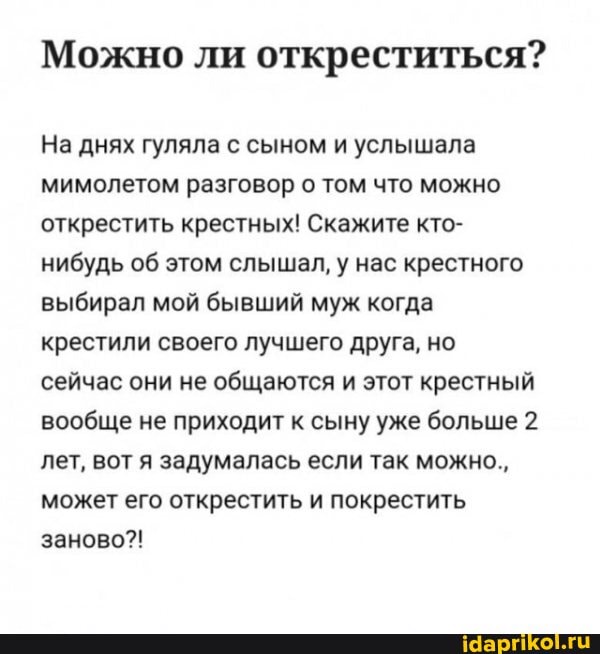 Можно ли откреститься?
На днях гуляла с сыном и услышала мимолетом разговор о том что можно открестить крестных! Скажите кто- нибудь об этом слышал, у нас крестного выбирал мой бывший муж когда крестили своего лучшего друга, но сейчас они не общаются и этот крестный вообще не приходит к сыну уже больше 2 лет, вот я задумалась если так можно., может его открестить и покрестить заново?!