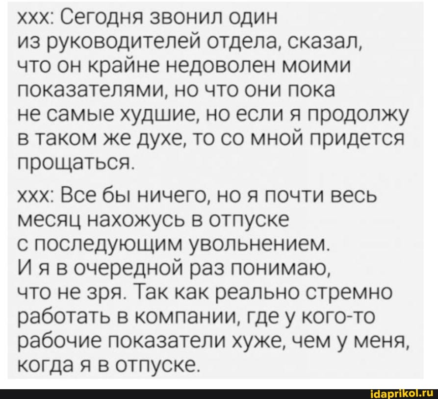 ххх: Сегодня звонил один
из руководителей отдела, сказал,
что он крайне недоволен моими показателями, но что они пока
не самые худшие, но если я продолжу в таком же духе, то со мной придется прощаться.
ххх: Все бы ничего, но я почти весь месяц нахожусь в отпуске
с последующим увольнением.
И я в очередной раз понимаю,
что не зря. Так как реально стремно работать в компании, где у кого-то рабочие показатели хуже, чем у меня, когда я в отпуске.