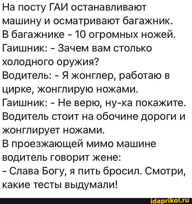 На посту ГАИ останавливают машину и осматривают багажник.
В багажнике - 10 огромных ножей.
Гаишник: - Зачем вам столько холодного оружия?
Водитель: - Я жонглер, работаю в цирке, жонглирую ножами.
Гаишник: - Не верю, ну-ка покажите.
Водитель стоит на обочине дороги и жонглирует ножами.
В проезжающей мимо машине водитель говорит жене:
- Слава Богу, я пить бросил. Смотри, какие тесты выдумали!