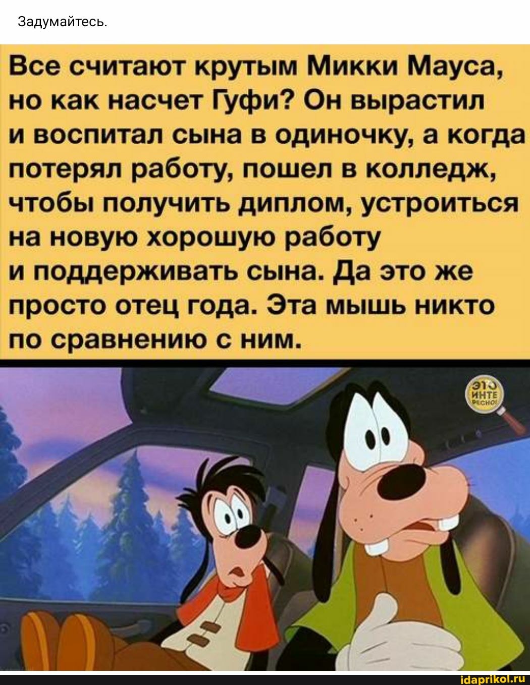 Задумайтесь
Все считают крутым Микки Ма) но как насчет Гуфи? Он вырастил
и воспитал сына в одиночку, а когда потерял работу, пошел в колледж, чтобы получить диплом, устроиться на новую хорошую работу
и поддерживать сына. Да это же просто отец года. Эта мышь никто по сравнению с ним.