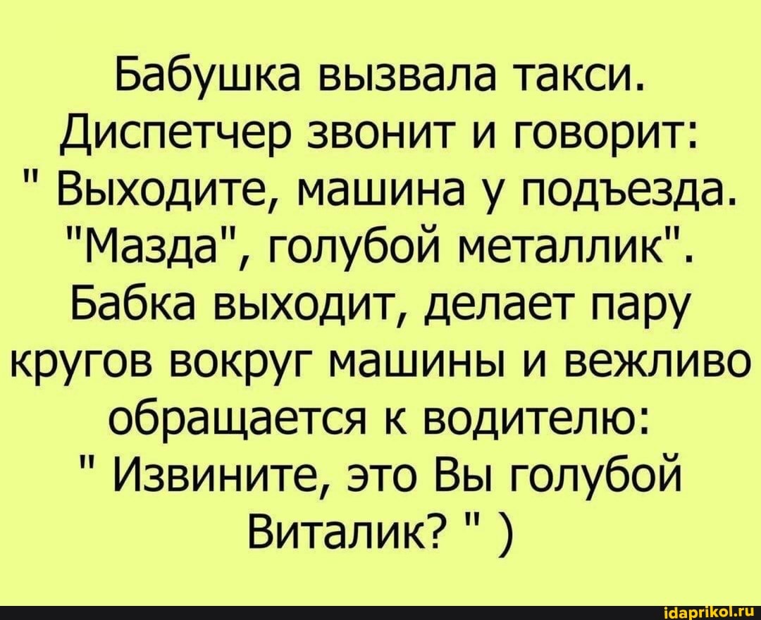 Бабушка вызвала такси.
Диспетчер звонит и говорит:
" Выходите, машина у подеезда.
"Мазда", голубой металлик".
Бабка выходит, делает пару
кругов вокруг машины и вежливо
обращается к водителю:
" Извините, это Вы голубой
Виталик?