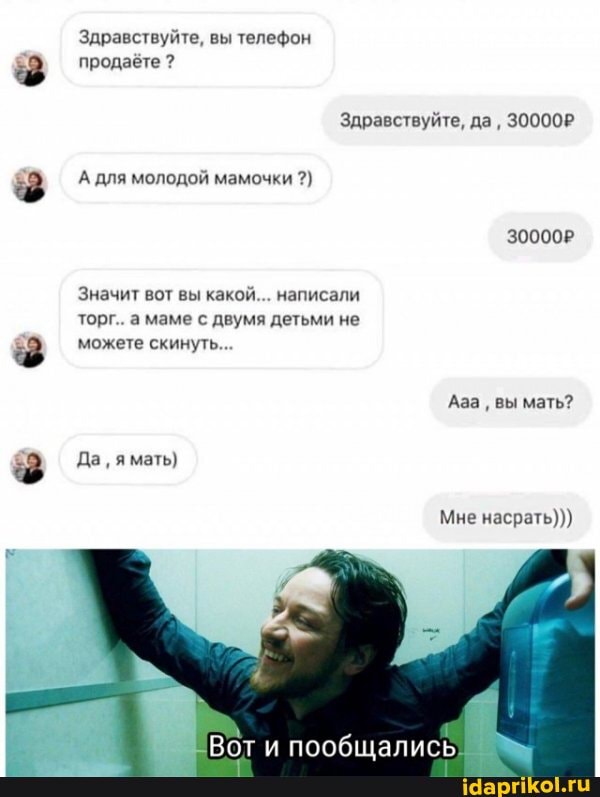Здравствуйте, вы телефон продаёте ?
Здравствуйте, да, 30000Р
А для молодой мамочки
30000Р
Значит вот вы какой... написали торг.. а маме с двумя детьми не можете скинуть...
Ааа вы мать?
Да, я мать)
Мне насрать)))
Вот пообщались