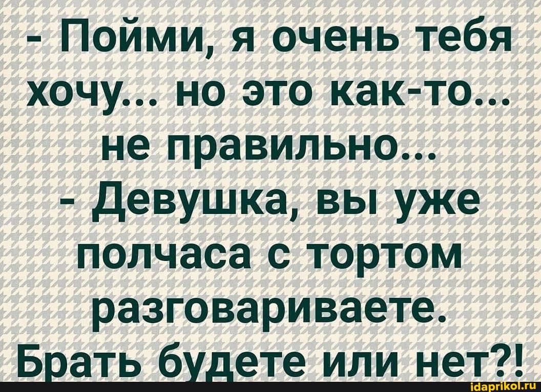 - Пойми, я очень тебя хочу... но это как-то...
не правильно...
- Девушка, вы уже полчаса с тортом разговариваете.
Брать будете или нет?!