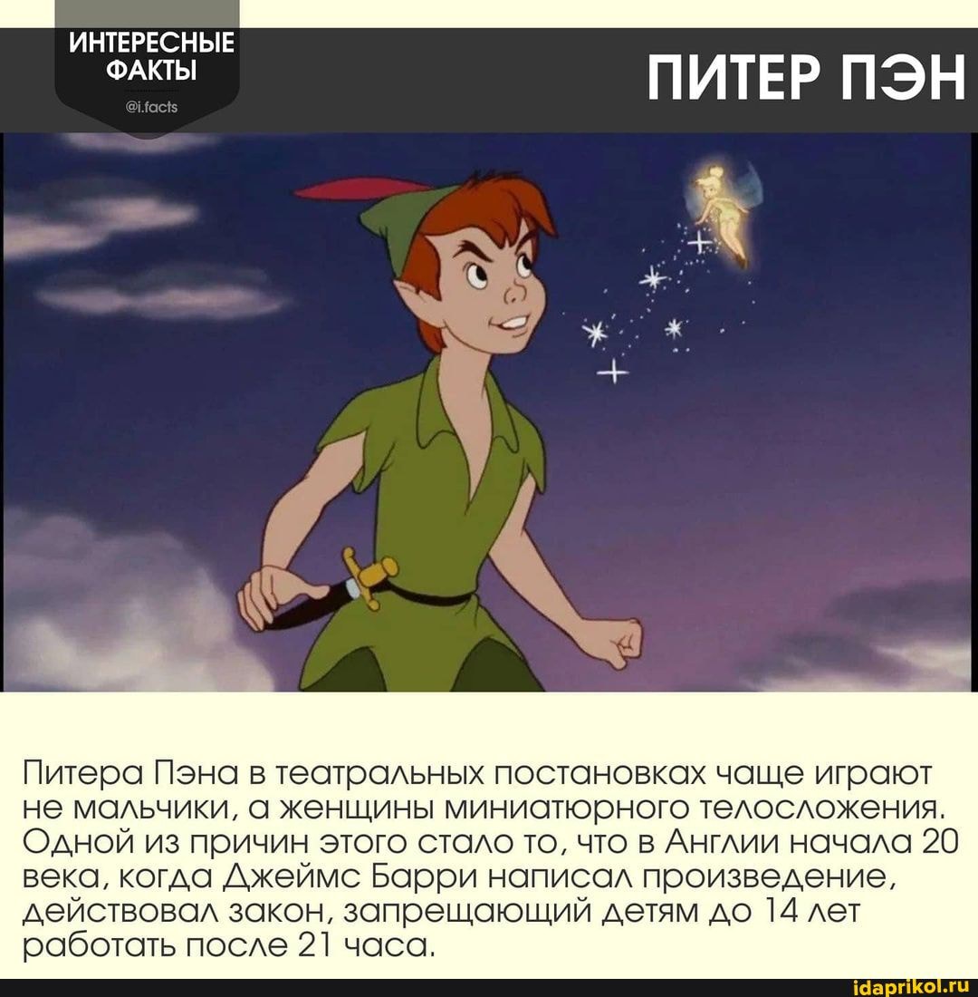ИНТЕРЕСНЫЕ
ФАКТЫ
ПИТЕР ПЭН
Питера Пэна в театральных постановках чаще играют не мальчики, а женщины миниатюрного телосложения.
Одной из причин этого стало то, что в Англии начала 20 века, когда Джеймс Барри написал произведение, действовал закон, запрещающий детям до 14 лет работать после 21 часа.