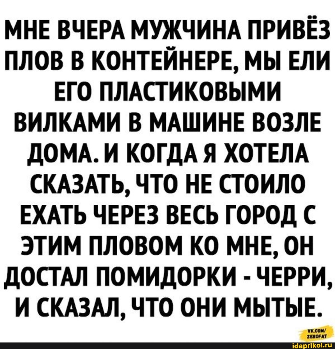 МНЕ ВЧЕРА МУЖЧИНА ПРИВЁЗ ПЛОВ В КОНТЕЙНЕРЕ, МЫ ЕЛИ ЕГО ПЛАСТИКОВЫМИ ВИЛКАМИ В МАШИНЕ ВОЗЛЕ ДОМА. И КОГДА Я ХОТЕЛА СКАЗАТЬ, ЧТО НЕ СТОИЛО ЕХАТЬ ЧЕРЕЗ ВЕСЬ ГОРОД С ЭТИМ ПЛОВОМ КО МНЕ, ОН ДОСТАЛ ПОМИДОРКИ - ЧЕРРИ,
И СКАЗАЛ, ЧТО ОНИ МЫТЫЕ.
ук.сом/