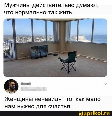 Мужчины действительно думают, что нормально-так жить.
Женщины ненавидят то, как мало нам нужно для счастья.