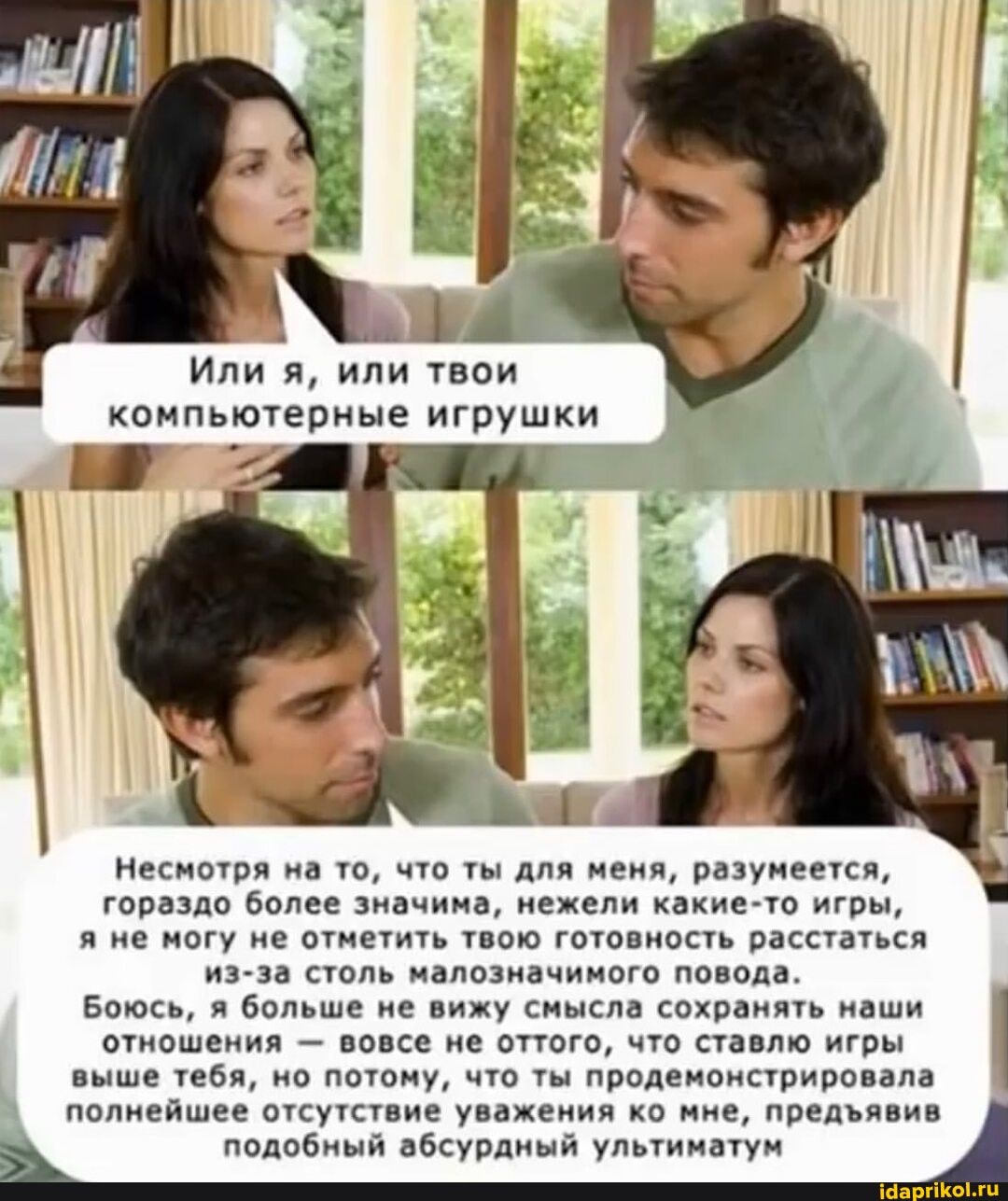 Или я, или твои компьютерные игрушки
Несмотря на то, что ты для меня, разумеется, гораздо более значима, нежели какие-то игры, я не могу не отметить твою готовность расстаться из-за столь малозначимого повода.
Боюсь, я больше не вижу смысла сохранять наши отношения - вовсе не оттого, что ставлю игры выше тебя, но потому, что ты продемонстрировала полнейшее отсутствие уважения ко мне, предявив подобный абсурдный ультиматум