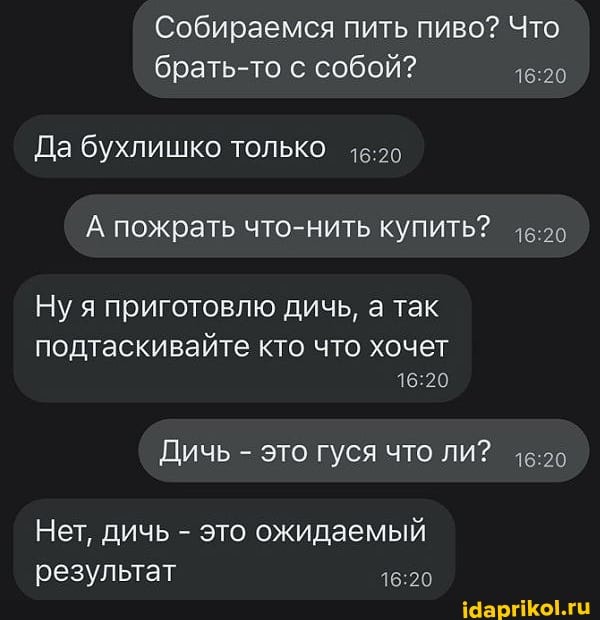 Собираемся пить пиво? Что
брать-то собой?
Да бухлишко только
А пожрать что-нить купить?
Ну я приготовлю дичь, а так
подтаскивайте кто что хочет
Дичь - это ГУСЯ ЧТО ЛИ?
Нет, дичь - это ожидаемый результат