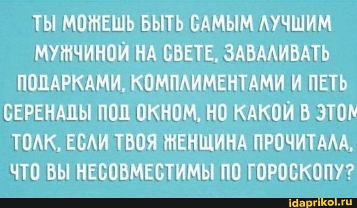 ТЫ МОЖЕШЬ БЫТЬ САМЫМ ЛУЧШИМ
МУНЧИНОЙ НА СВЕТЕ, ЗАВАЛИВАТЬ
ПОПАРКАМИ, КОМПЛИМЕНТАМИ И ПЕТЬ
СЕРЕНАПЫ ПОП ОКНОМ, НО КАКОЙ В эТОк
ТОЛК, ЕСЛИ ТВОЯ ЧЕНЩИНА ПРОЧИТАЛА,
ЧТО ВЫ НЕСОВМЕСТИМЫ ПО ГОРОСКОПУ?