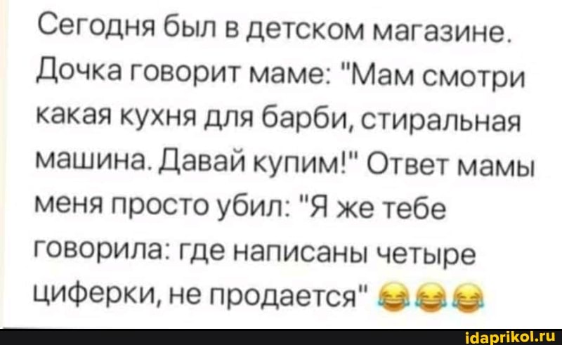 Сегодня был в детском магазине.
Дочка говорит маме: "Мам смотри какая кухня для барби, стиральная машина. Давай купим!" Ответ мамы меня просто убил: "Я же тебе говорила: где написаны четыре циферки, не продается"
