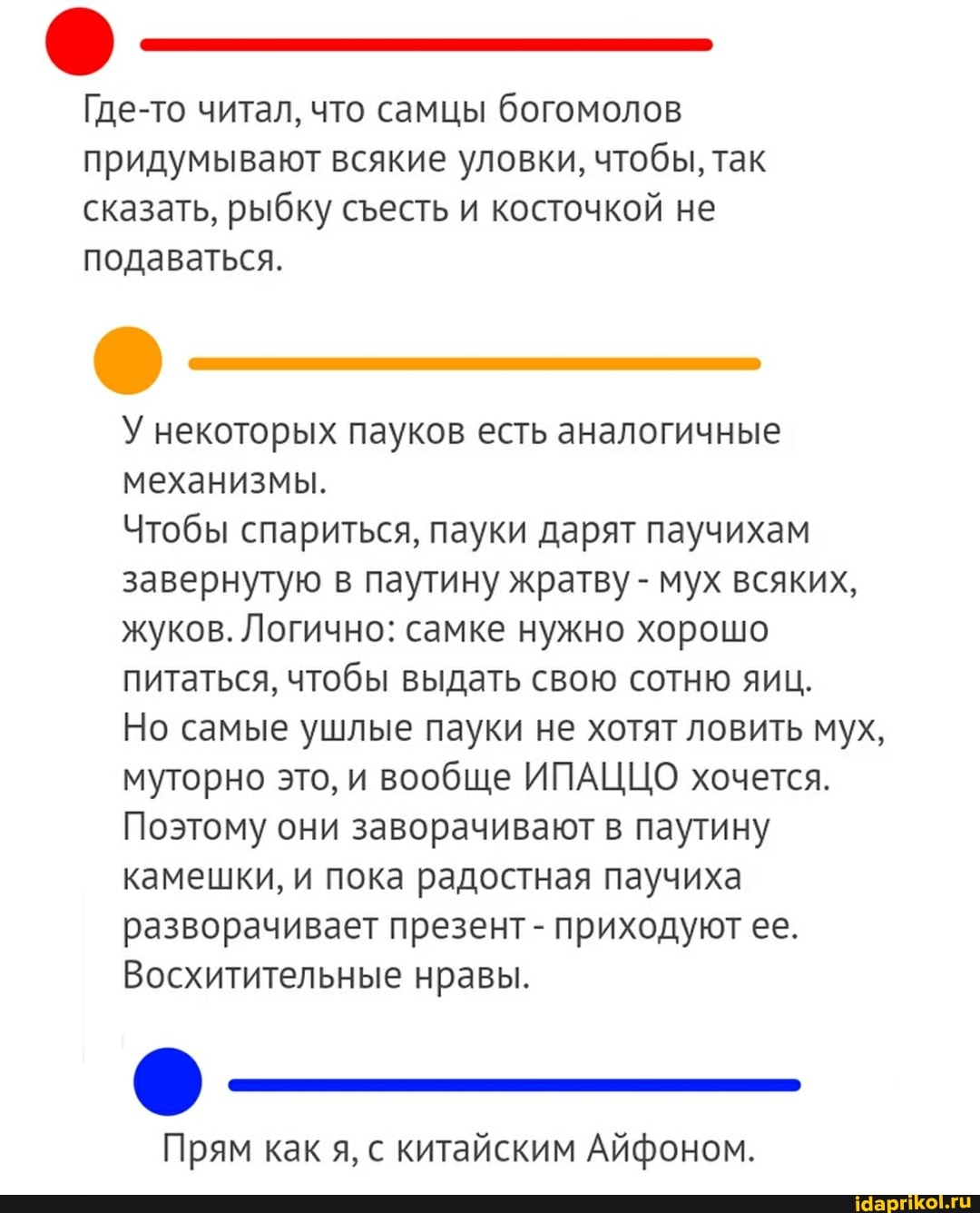 Где-то читал, что самцы богомолов придумывают всякие уловки, чтобы, так сказать, рыбку сесть и косточкой не подаваться.
У некоторых пауков есть аналогичные механизмы.
Чтобы спариться, пауки дарят паучихам завернутую в паутину жратву - мух всяких, жуков. Логично: самке нужно хорошо питаться, чтобы выдать свою сотню яиц.
Но самые ушлые пауки не хотят ловить мух, муторно это, и вообще ИПАЦЦО хочется.
Поэтому они заворачивают в паутину камешки, и пока радостная паучиха разворачивает презент - приходуют ее.
Восхитительные нравы.
Прям как я, с китайским Айфоном.