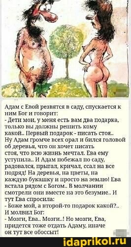 Адам с Евой резвятся в саду, спускается к ним Бог и говорит:
-Дети мои, меня есть вам два подарка, только вы должны решить кому
какой. Первый подарок - писать стоя.
Ну Адам громче всех орал и бился головой об деревья, что он хочет писать
стоя, что всю жизнь мечтал. Ева ему уступила. И Адам побежал по саду, радовался, прытал, кричал, ссал на все
'подряд! На деревья, на цветы, на
каждую стала букашку рядом просто Богом. на землю! Ева.
стала рядом с Богом. В молчании смотрели они вместе на это безумие. И тутЕва спросила:
- Боже мой, а второй-то подарок какой?.
молвил Бот:
- Мозги, Ева.. Мозги. Но мозги, Ева, придется тоже отдать Адаму, иначе
он тут все обоссыт!