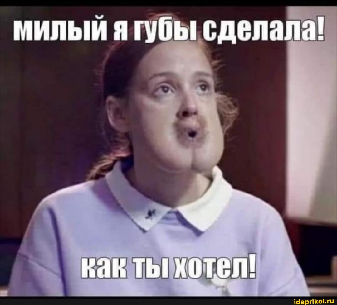 милый я губы сделала!
как хотел!