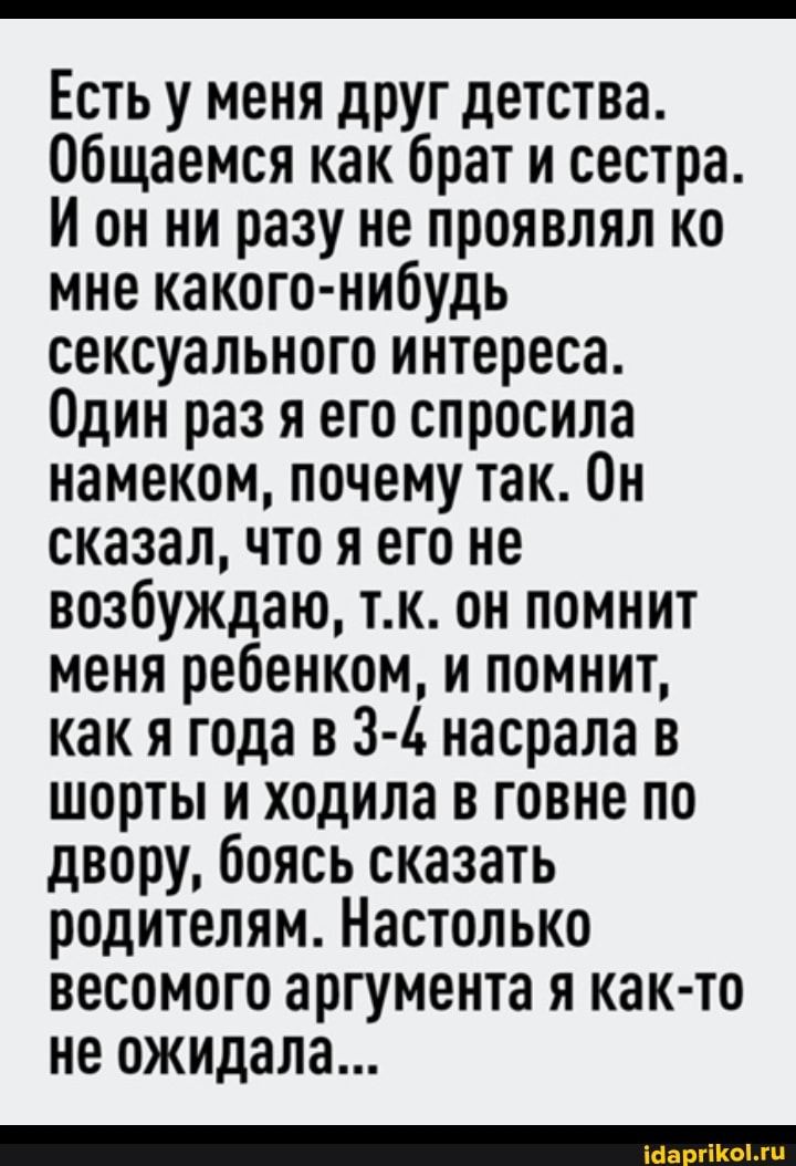 Есть у меня друг детства.
Общаемся как брат и сестра.
И он ни разу не проявлял ко мне какого-нибудь сексуального интереса.
Один раз я его спросила намеком, почему так. Он сказал, что я его не возбуждаю, т.к. он помнит меня ребенком, и помнит, как я года в 3-4 насрала в шорты и ходила в говне по двору, боясь сказать родителям. Настолько весомого аргумента я как-то не ожидала...