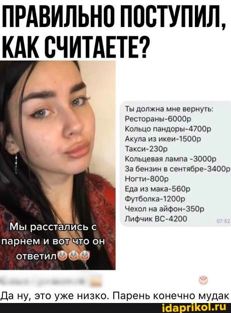 ПРАВИЛЬНО ПОСТУПИЛ,
Мы расстались парнем и во что он
ответил
КАК СЧИТАЕТЕ?
Ты должна мне вернуть:
Рестораны-6000р
Кольцо пандоры-4700р
Акула из икеи-1500р
Такси-230р
Кольцевая лампа -3000р
За бензин в сентябре-3400р
Ногти-800р
Еда из мака-560р
Футболка-1200р
Чехол на айфон-350р,
Лифчик ВС-4200.
Да ну, это уже низко. Парень конечно мудак