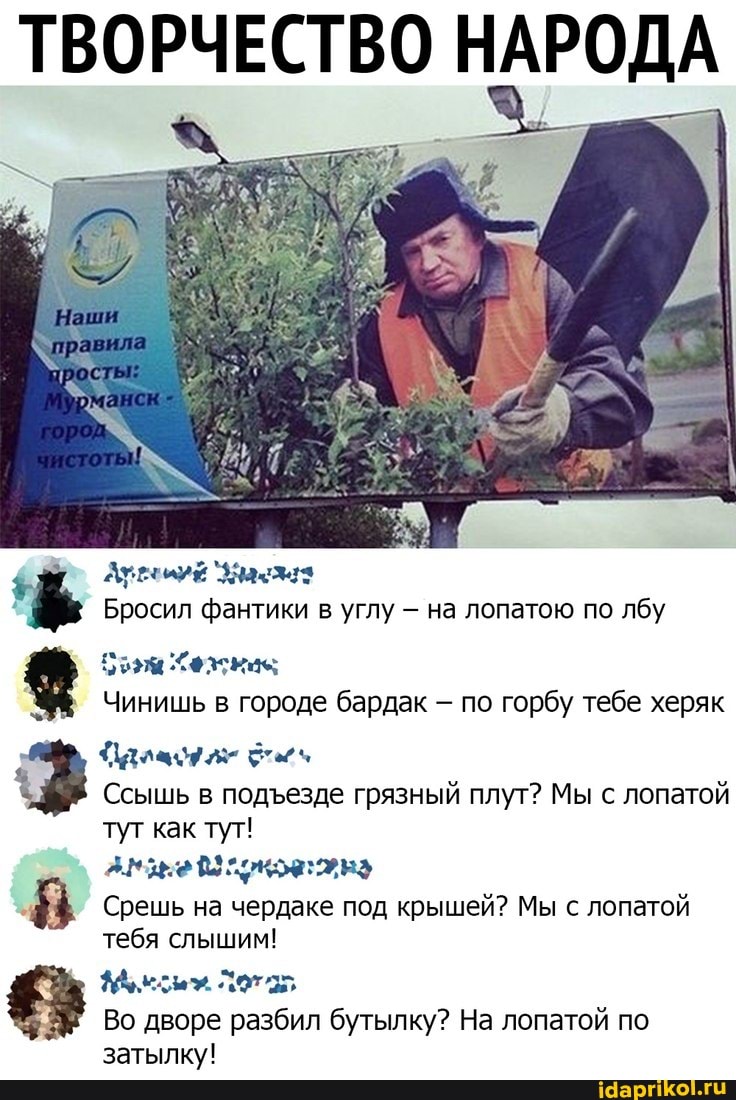 ТВОРЧЕСТВО НАРОДА
Арренуй Зам
Бросил фантики в углу на лопатою по лбу
брзм Хежкас
Чинишь в городе бардак - по горбу тебе херяк
Ссышь в подезде грязный плут? Мы с лопатой туг как тут! ну
Срешь на чердаке под крышей? Мы с лопатой тебя слышим!
Во дворе разбил бутылку? На лопатой по затылку!