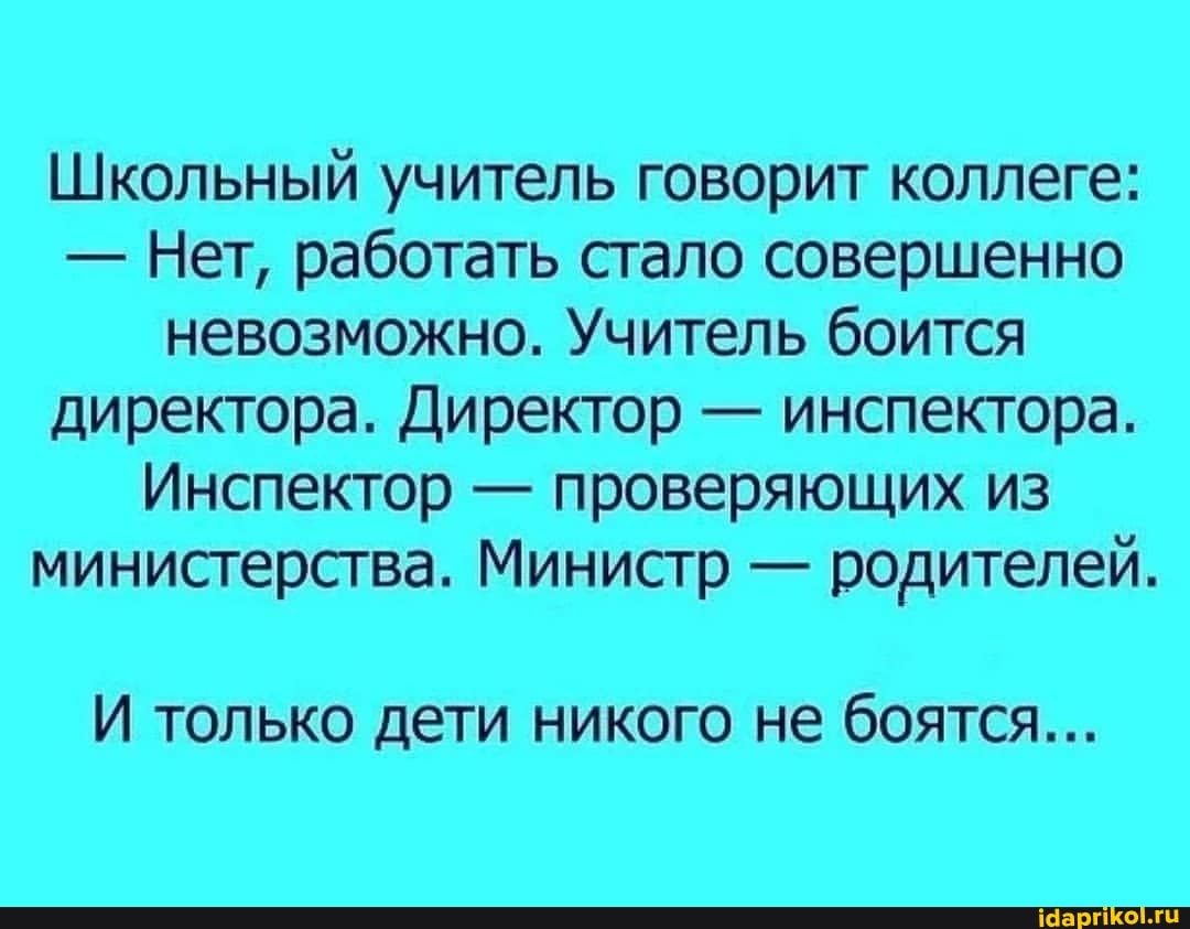 Школьный учитель говорит коллеге:
- Нет, работать стало совершенно невозможно. Учитель боится директора. Директор - инспектора.
Инспектор - проверяющих из министерства. Министр - родителей.
И только дети никого не боятся...