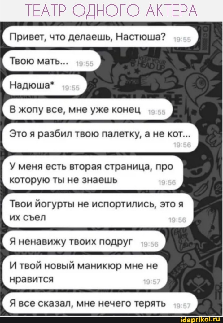 ТЕАТР ОДНОГО АКТЕРА
Привет, что делаешь, Настюша?
мал...
В жопу все, мне уже конец
Это я разбил твою палетку, а не кот...
У меня есть вторая страница, про которую ты не знаешь
Твои йогурты не испортились, это я их сел
Я ненавижу твоих подруг
И твой новый маникюр мне не нравится
Я все сказал, мне нечего терять