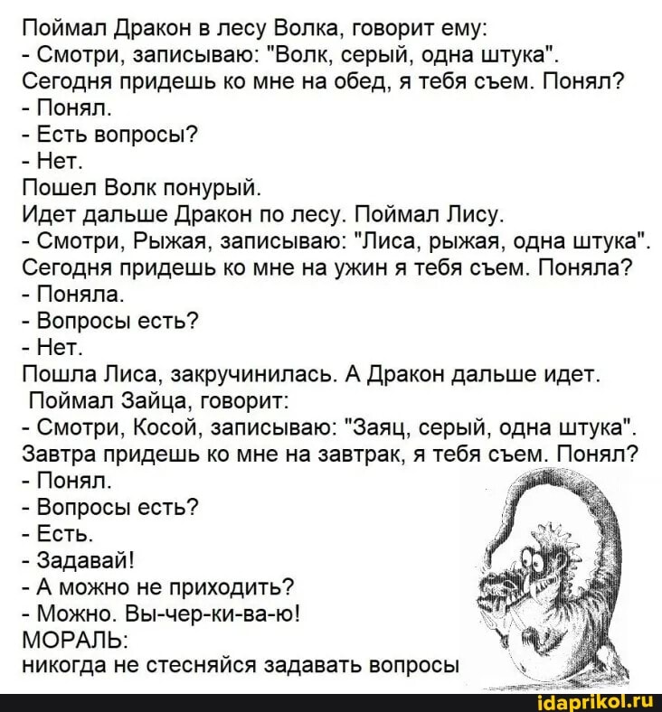 Поймал Дракон в лесу Волка, говорит ему:
- Смотри, записываю: "Волк, серый, одна штука".
Сегодня придешь ко мне на обед, я тебя сеем. Понял?
- Понял.
- Есть вопросы?
- Нет.
Пошел Волк понурый.
Идет дальше Дракон по лесу. Поймал Лису.
- Смотри, Рыжая, записываю: "Лиса, рыжая, одна штука".
Сегодня придешь ко мне на ужин я тебя сем. Поняла?
- Поняла.
- Вопросы есть?
- Нет.
Пошла Лиса, закручинилась. А Дракон дальше идет.
Поймал Зайца, говорит:
- Смотри, Косой, записываю: "Заяц, серый, одна штука".
Завтра придешь Понял. ко мне на завтрак, я тебя сем. Понял?
- Понял.
- Вопросы есть?
- Есть.
- Задавай!
- А можно не приходить?
- Можно. Вы-чер-ки-ва-ю!
МОРАЛЬ:
никогда не стесняйся задавать вопросы