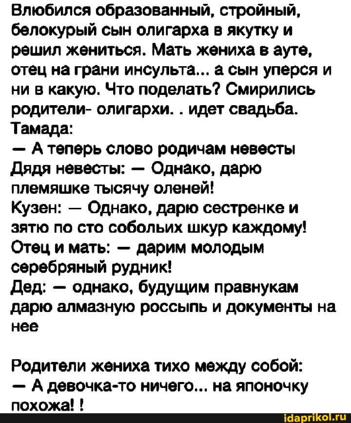 Влюбился образованный, стройный, белокурый сын олигарха в якутку и решил жениться. Мать жениха в ауте, отец на грани инсульта... сын уперся и ни в какую. Что поделать? Смирились родители- олигархи. . идет свадьба.
Тамада:
- А теперь слово родичам невесты
Дядя невесты: - Однако, дарю племяшке тысячу оленей!
Кузен: - Однако, дарю сестренке и зятю по сто собольих шкур каждому!
Отец и мать: - дарим молодым серебряный рудник!
Дед: - однако, будущим правнукам дарю алмазную россыпь и документы на нее
Родители жениха тихо между собой:
- А девочка-то ничего... на японочку