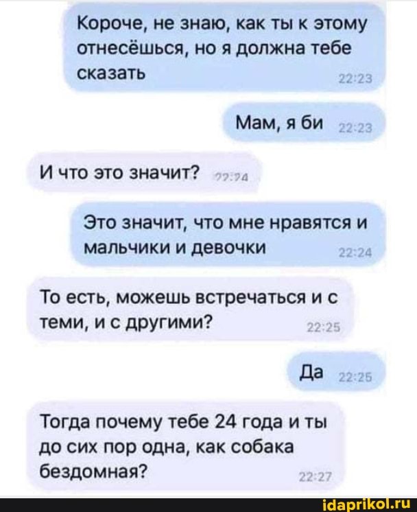Короче, не знаю, как ты к этому
отнесёшься, но я должна тебе
сказать
Мам, яби
И что это значит?
Это значит, что мне нравятся и мальчики и девочки
То есть, можешь встречаться и с теми, и с другими?
Да
Тогда почему тебе 24 года иты до сих пор одна, как собака бездомная?
