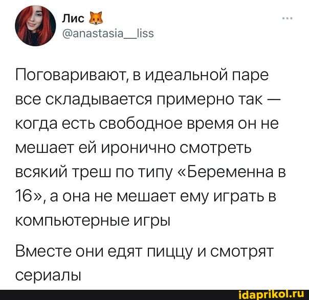 Лис
Поговаривают, в идеальной паре все складывается примерно так - когда есть свободное время он не мешает ей иронично смотреть всякий треш по типу "Беременна в
16", а она не мешает ему играть в компьютерные игры
Вместе они едят пиццу и смотрят сериалы