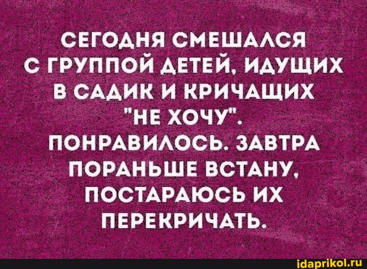 _ СЕГОДНЯ СМЕШАЛСЯ С ГРУППОЙ ДЕТЕЙ, ИДУЩИХ В САДИК И КРИЧАЩИХ
"НЕ ХОЧУ".
ПОНРАВИЛОСЬ. ЗАВТРА ПОРАНЬШЕ ВСТАНУ,
ПОСТАРАЮСЬ ИХ ПЕРЕКРИЧАТЬ.