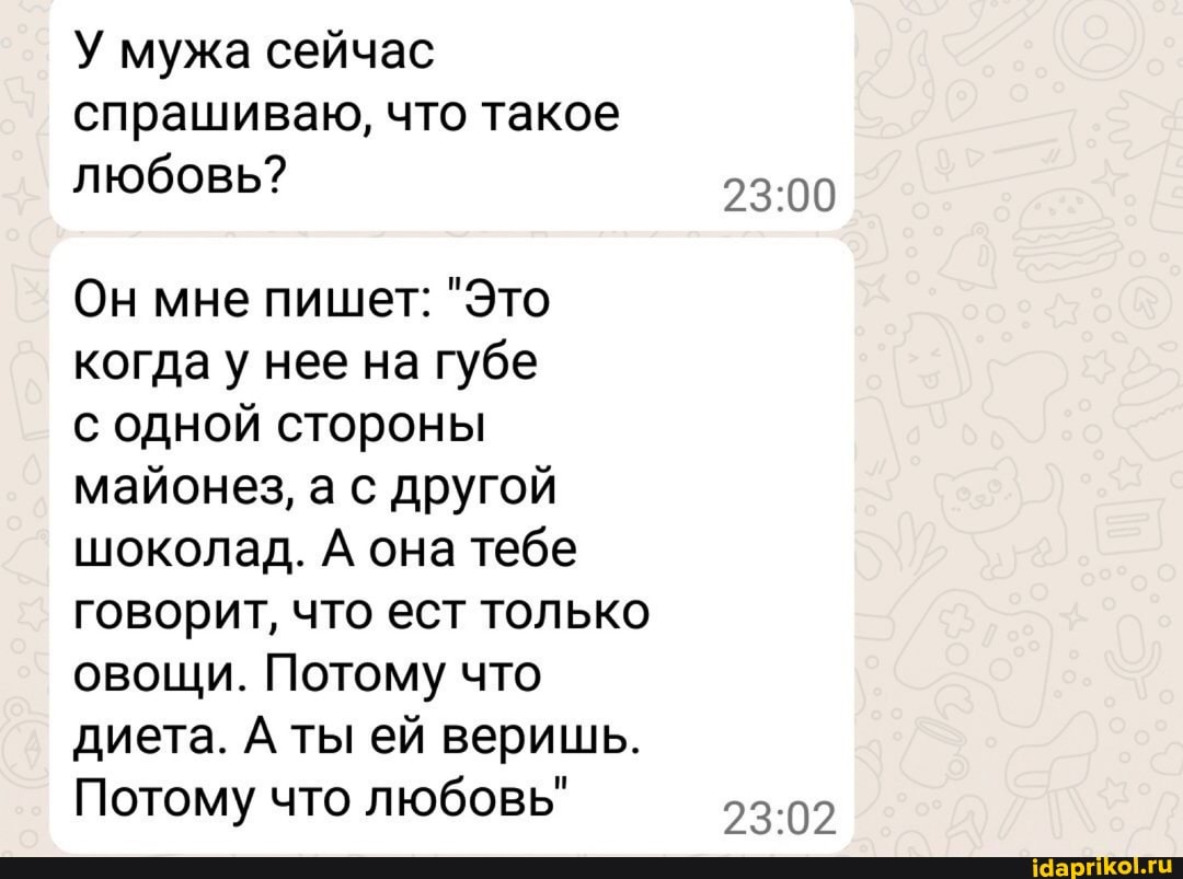 У мужа сейчас спрашиваю, что такое любовь?
Он мне пишет: "Это когда у нее на губе с одной стороны
майонез, а с другой шоколад. А она тебе говорит, что ест только овощи. Потому что диета. А ты ей веришь.
Потому что любовь"