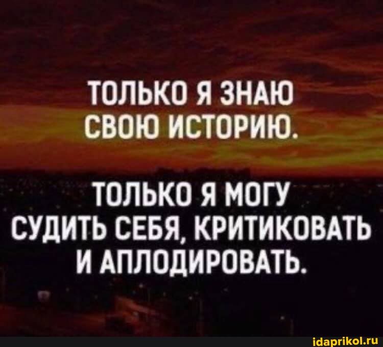 ТОЛЬКО Я ЗНАЮ СВОЮ ИСТОРИЮ.
ТОЛЬКО Я МОГУ СУДИТЬ СЕБЯ, КРИТИКОВАТЬ И АПЛОДИРОВАТЬ.