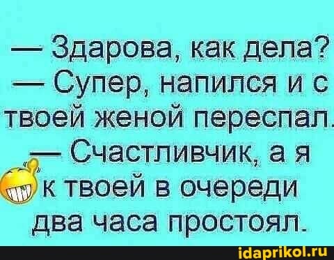 - Здарова, как дела?
- Супер, напился и с твоей женой переспал.
Счастливчик, а я к твоей в очереди два часа простоял.