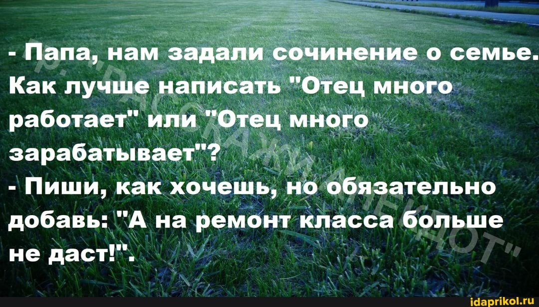 - Папа, нам задали сочинение о семье.
Как лучше написать "Отец много работает" или "Отец много зарабатывает"?
- Пиши, как хочешь, но обязательно добавь: "А на ремонт класса больше не даст!".