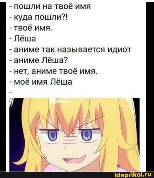 - пошли на твоё имя
- куда пошли?!
ТВОЁ ИМЯ.
- Леша
- аниме так называется идиот
- аниме Лёша?
- нет, аниме твоё имя.
- моё имя Лёша