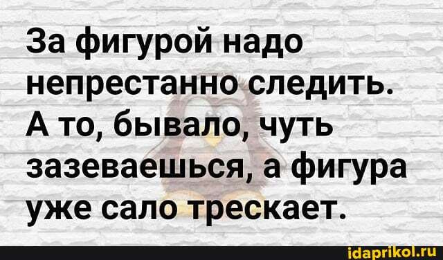 За фигурой надо непрестанно следить.
А то, бывало, чуть зазеваешься, а фигура уже сало трескает.
