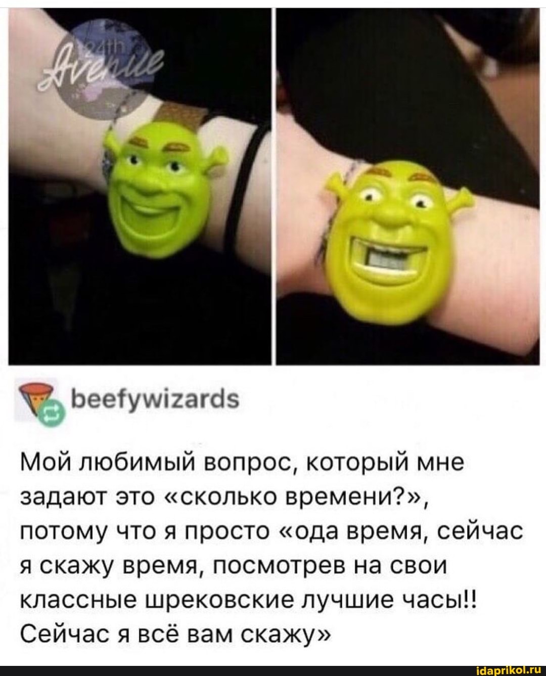 Мой любимый вопрос, который мне задают это "сколько времени?", потому что я просто "ода время, сейчас я скажу время, посмотрев на свои классные шрековские лучшие часы!!
Сейчас я всё вам скажу"