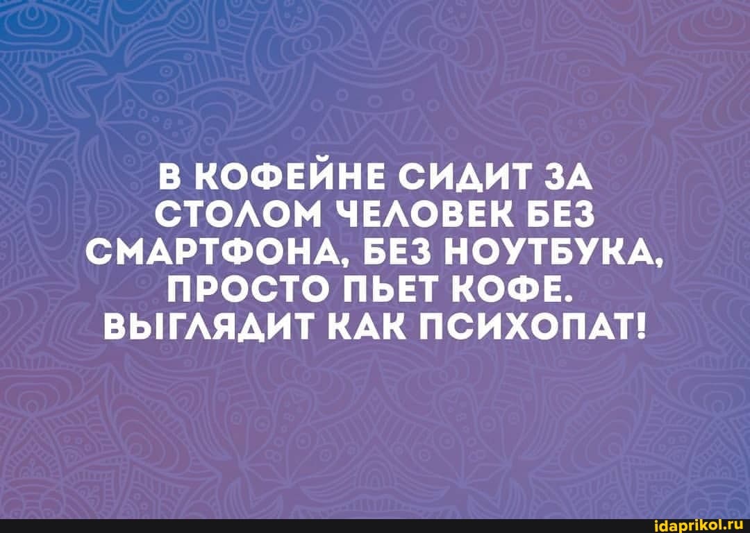 В КОФЕЙНЕ СИДИТ ЗА СТОЛОМ ЧЕЛОВЕК БЕЗ СМАРТФОНА, БЕЗ НОУТБУКА,
ПРОСТО ПЬЕТ КОФЕ.
ВЫГЛЯДИТ КАК ПСИХОПАТ!