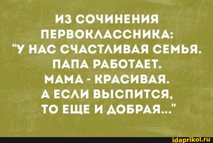 ИЗ СОЧИНЕНИЯ ПЕРВОКЛАССНИКА:
"У НАС СЧАСТЛИВАЯ СЕМЬЯ.
ПАПА РАБОТАЕТ.
МАМА - КРАСИВАЯ.
ЕСЛИ ВЫСПИТСЯ,
ТО ЕЩЕ И ДОБРАЯ..."